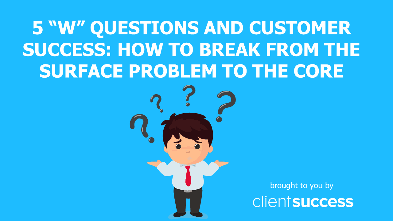 5 “W” Questions and Customer Success: How to Break from the Surface Problem to the Core