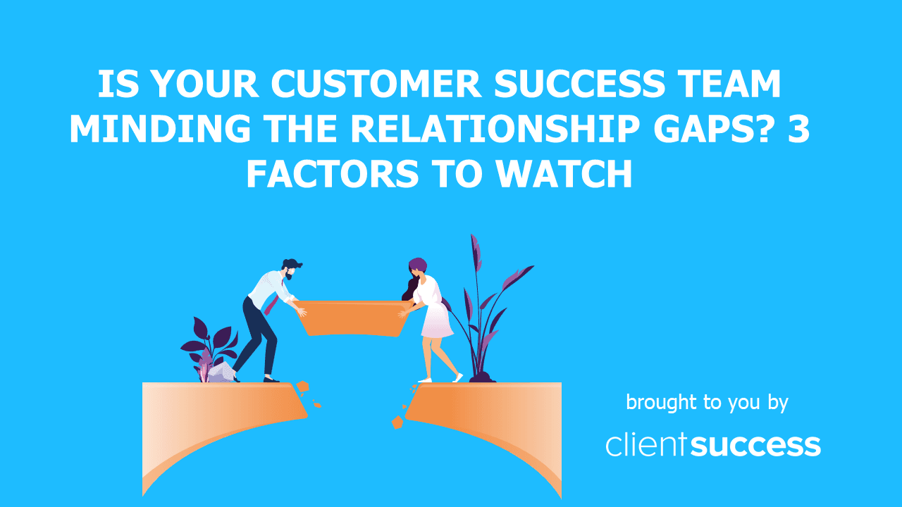 Is Your Customer Success Team Minding the Relationship Gaps? 3 Factors to Watch